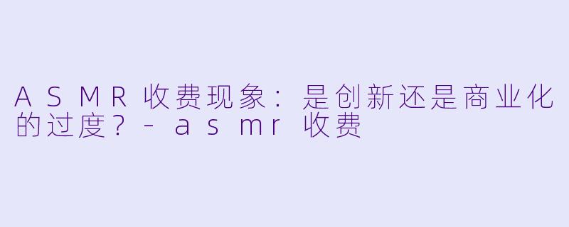 ASMR收费现象：是创新还是商业化的过度？-asmr收费