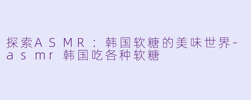 探索ASMR：韩国软糖的美味世界-asmr韩国吃各种软糖