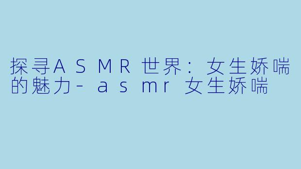探寻ASMR世界：女生娇喘的魅力-asmr女生娇喘