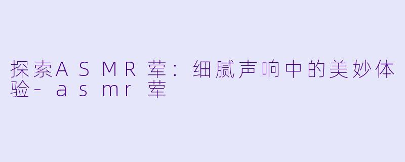 探索ASMR荤：细腻声响中的美妙体验-asmr荤
