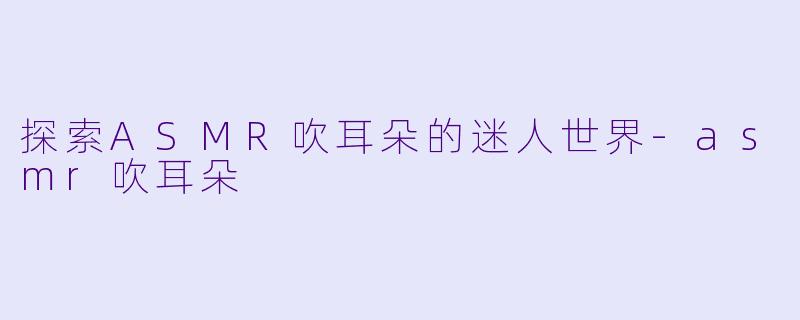 探索ASMR吹耳朵的迷人世界-asmr吹耳朵