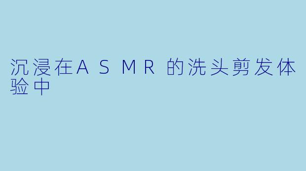 沉浸在ASMR的洗头剪发体验中