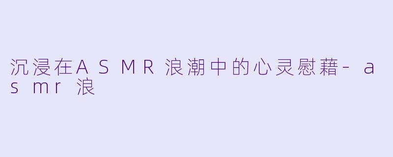 沉浸在ASMR浪潮中的心灵慰藉-asmr浪