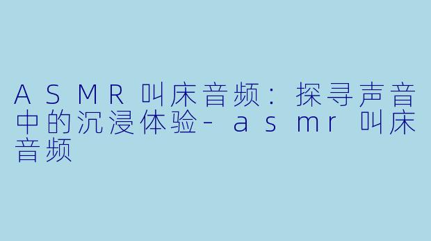 ASMR叫床音频：探寻声音中的沉浸体验-asmr叫床音频