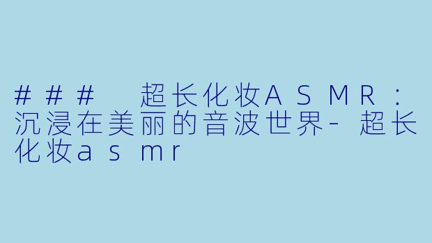 ### 超长化妆ASMR：沉浸在美丽的音波世界-超长化妆asmr