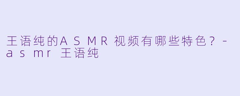 王语纯的ASMR视频有哪些特色？