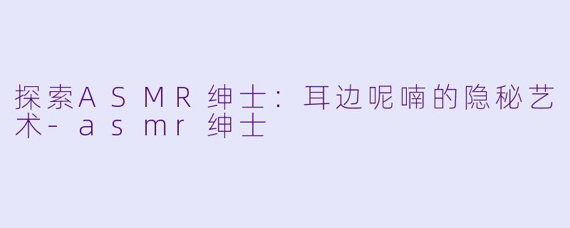探索ASMR绅士：耳边呢喃的隐秘艺术-asmr绅士