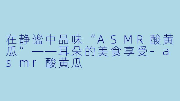 在静谧中品味“ASMR酸黄瓜”——耳朵的美食享受-asmr酸黄瓜