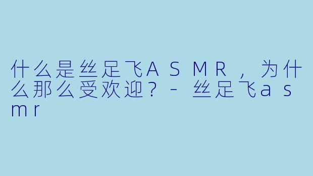 什么是丝足飞ASMR,为什么那么受欢迎?