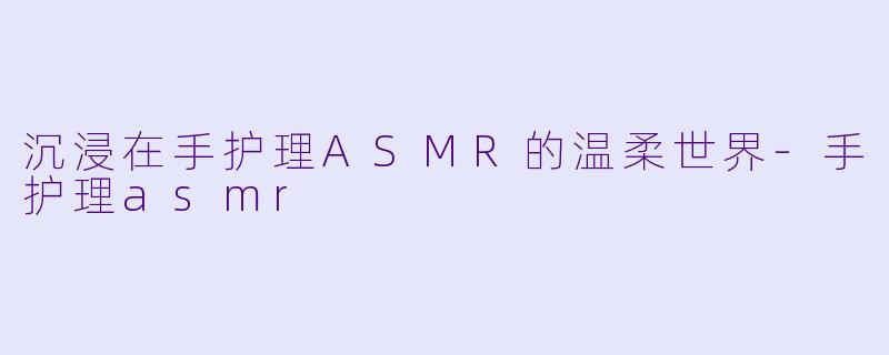 沉浸在手护理ASMR的温柔世界-手护理asmr