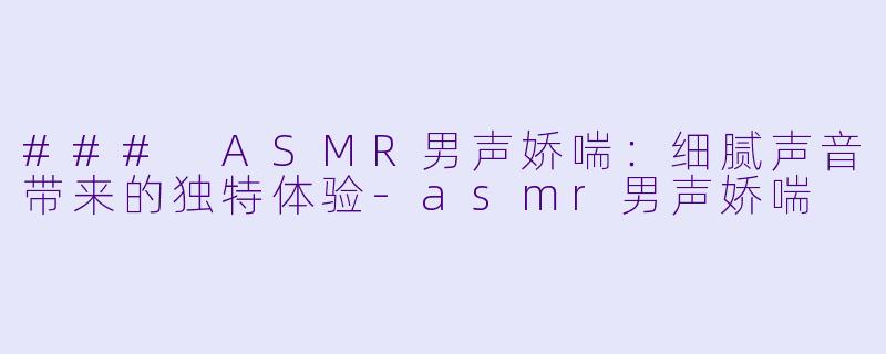 ### ASMR男声娇喘：细腻声音带来的独特体验-asmr男声娇喘