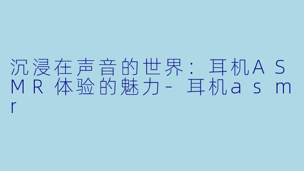 沉浸在声音的世界：耳机ASMR体验的魅力-耳机asmr
