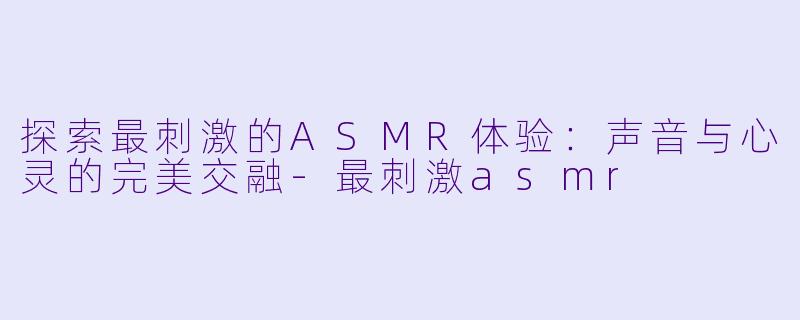 探索最刺激的ASMR体验：声音与心灵的完美交融-最刺激asmr