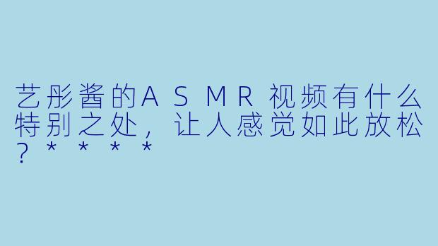 艺彤酱的ASMR视频有什么特别之处,让人感觉如此放松?****