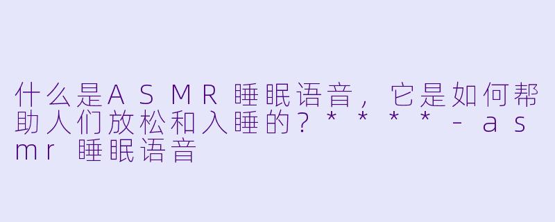什么是ASMR睡眠语音,它是如何帮助人们放松和入睡的?****