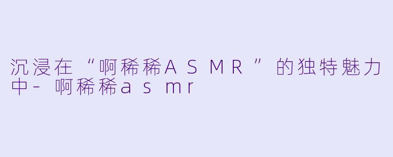 沉浸在“啊稀稀ASMR”的独特魅力中