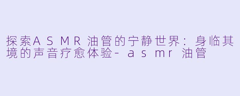 探索ASMR油管的宁静世界：身临其境的声音疗愈体验-asmr油管