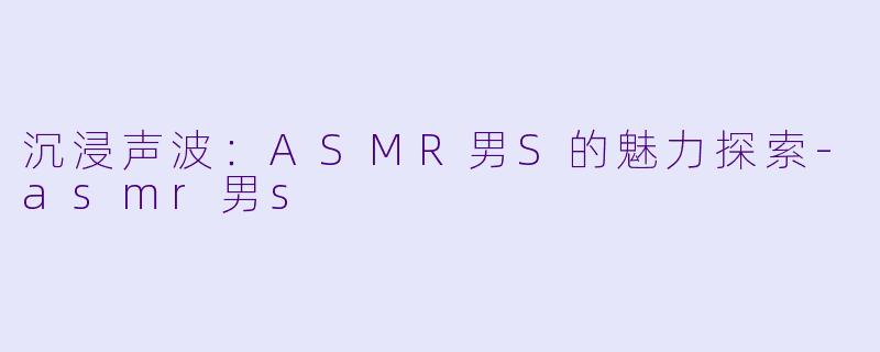 沉浸声波：ASMR男S的魅力探索-asmr男s
