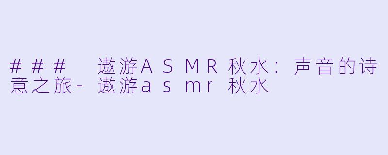 ### 遨游ASMR秋水：声音的诗意之旅-遨游asmr秋水