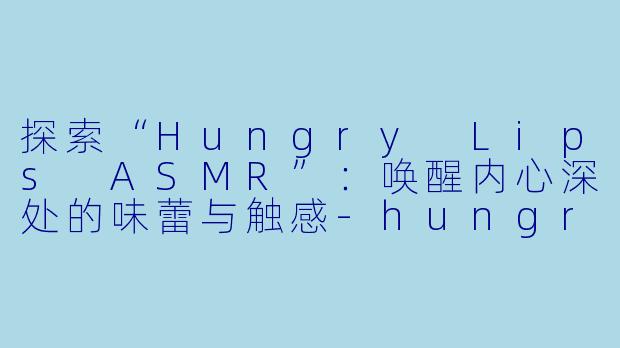 探索“Hungry Lips ASMR”：唤醒内心深处的味蕾与触感-hungry lips asmr