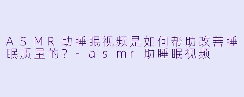 ASMR助睡眠视频是如何帮助改善睡眠质量的?