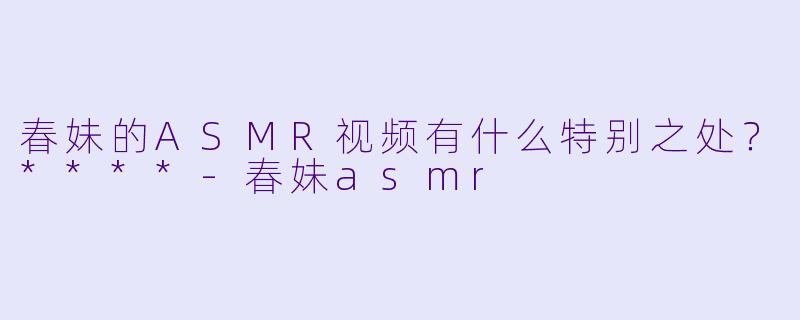 春妹的ASMR视频有什么特别之处？****