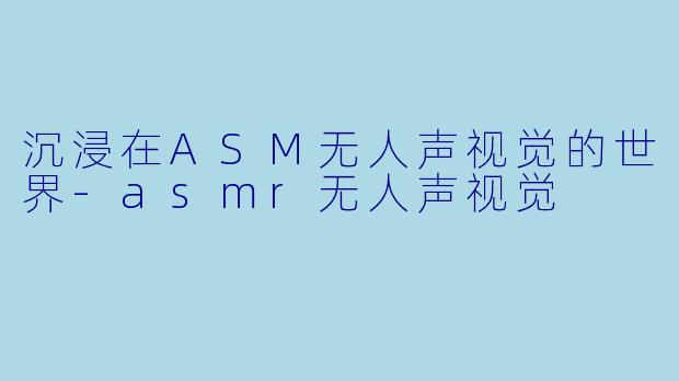 沉浸在ASM无人声视觉的世界-asmr无人声视觉