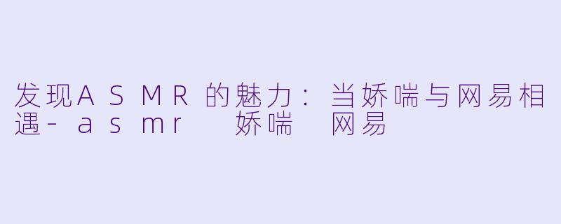 发现ASMR的魅力：当娇喘与网易相遇-asmr 娇喘 网易