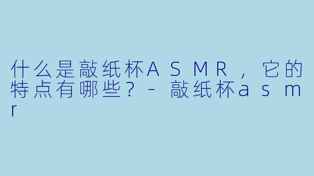 什么是敲纸杯ASMR,它的特点有哪些?