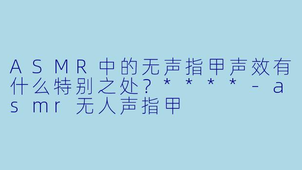 ASMR中的无声指甲声效有什么特别之处?****