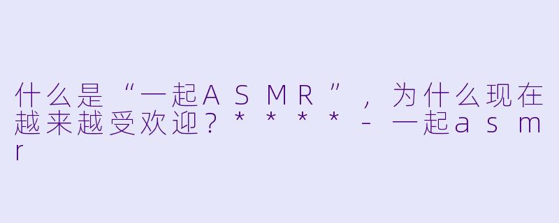什么是“一起ASMR”,为什么现在越来越受欢迎?****