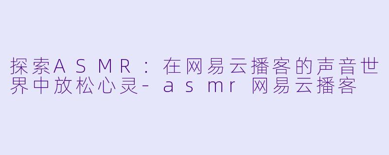 探索ASMR：在网易云播客的声音世界中放松心灵-asmr网易云播客