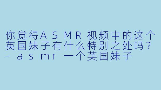 你觉得ASMR视频中的这个英国妹子有什么特别之处吗？