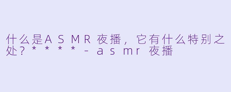 什么是ASMR夜播,它有什么特别之处?****