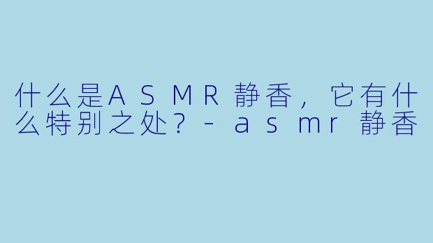 什么是ASMR静香,它有什么特别之处?