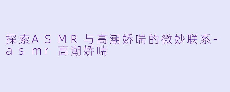 探索ASMR与高潮娇喘的微妙联系-asmr高潮娇喘