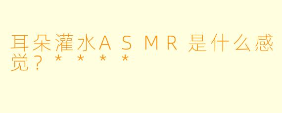 耳朵灌水ASMR是什么感觉?****