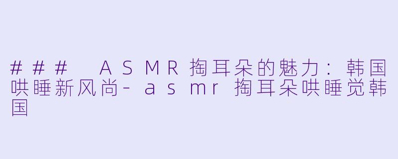 ### ASMR掏耳朵的魅力：韩国哄睡新风尚-asmr掏耳朵哄睡觉韩国