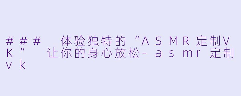 ### 体验独特的“ASMR定制VK” 让你的身心放松-asmr定制vk