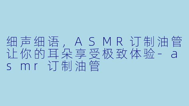 细声细语，ASMR订制油管让你的耳朵享受极致体验-asmr订制油管