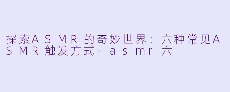 探索ASMR的奇妙世界：六种常见ASMR触发方式-asmr六