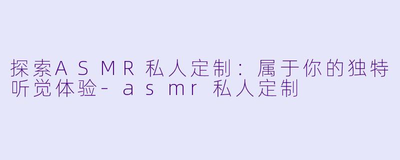 探索ASMR私人定制：属于你的独特听觉体验-asmr私人定制