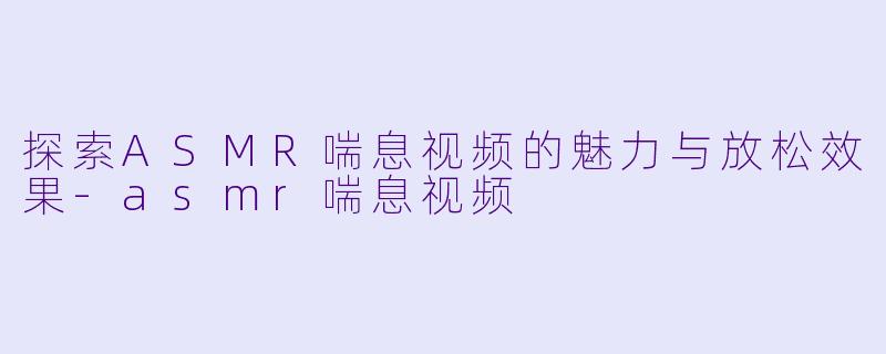 探索ASMR喘息视频的魅力与放松效果-asmr喘息视频