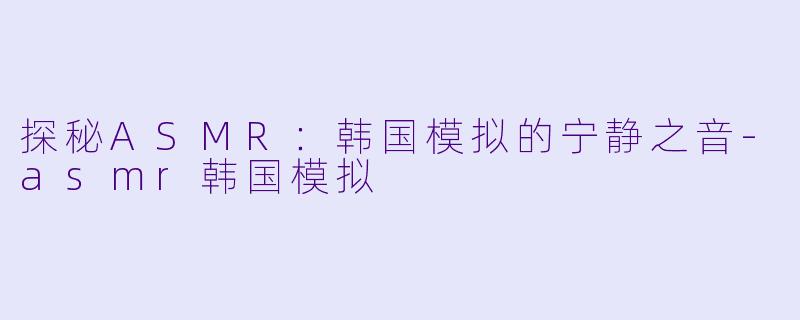探秘ASMR：韩国模拟的宁静之音-asmr韩国模拟