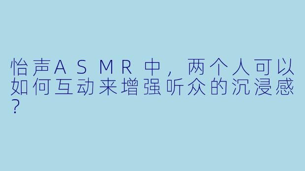 怡声ASMR中,两个人可以如何互动来增强听众的沉浸感?