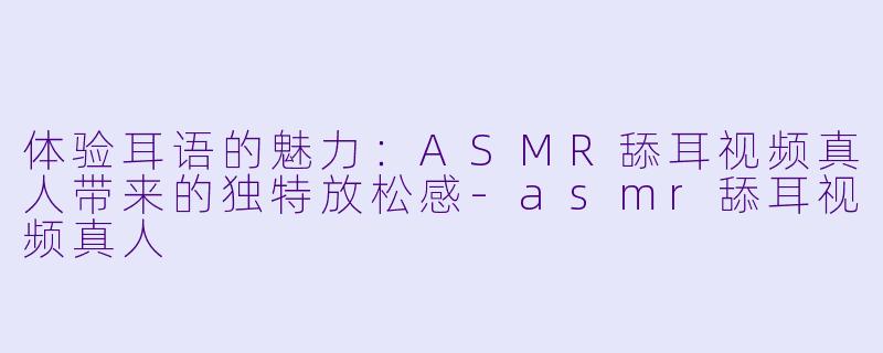 体验耳语的魅力：ASMR舔耳视频真人带来的独特放松感-asmr舔耳视频真人