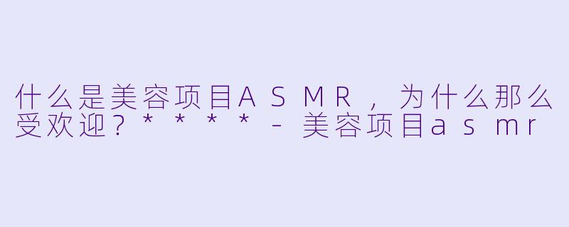 什么是美容项目ASMR,为什么那么受欢迎?****