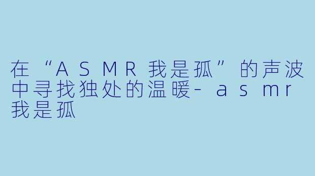 在“ASMR我是孤”的声波中寻找独处的温暖-asmr我是孤