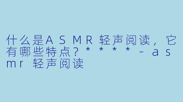 什么是ASMR轻声阅读,它有哪些特点?****