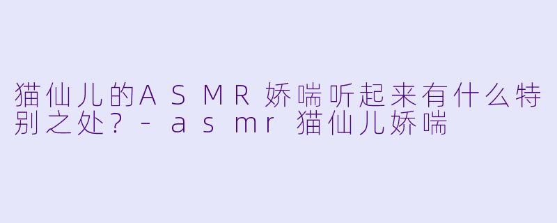 猫仙儿的ASMR娇喘听起来有什么特别之处？